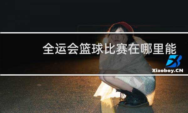 全运会篮球比赛在哪里能看图片