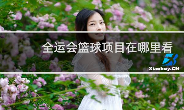全运会篮球项目在哪里看图片