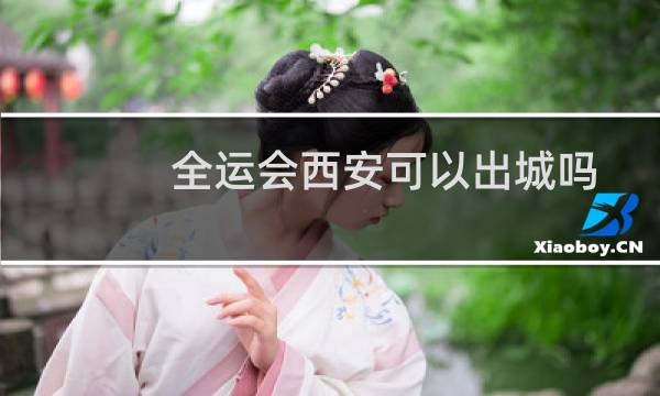 全运会西安可以出城吗图片
