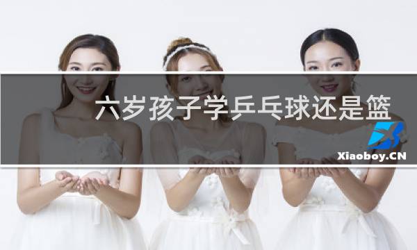 六岁孩子学乒乓球还是篮球图片