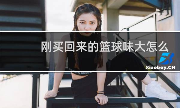 刚买回来的篮球味大怎么办图片