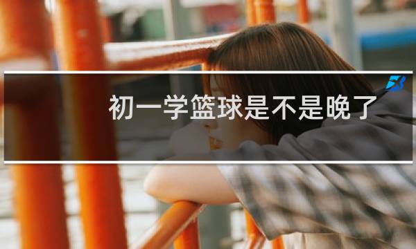 初一学篮球是不是晚了图片
