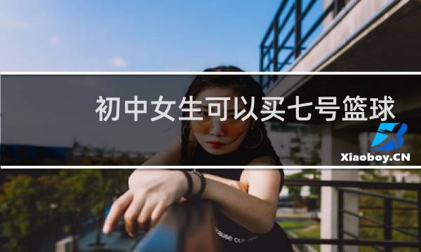 初中女生可以买七号篮球吗图片