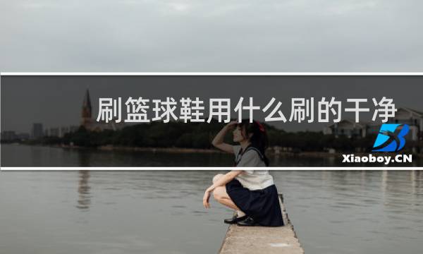 刷篮球鞋用什么刷的干净图片
