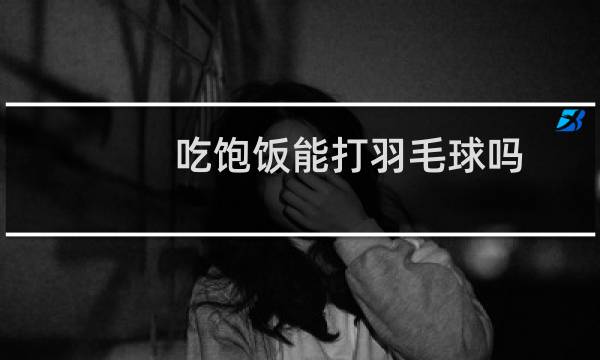 吃饱饭能打羽毛球吗图片