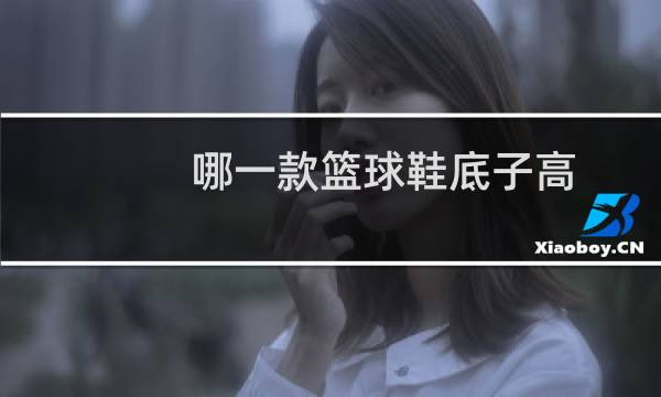哪一款篮球鞋底子高图片