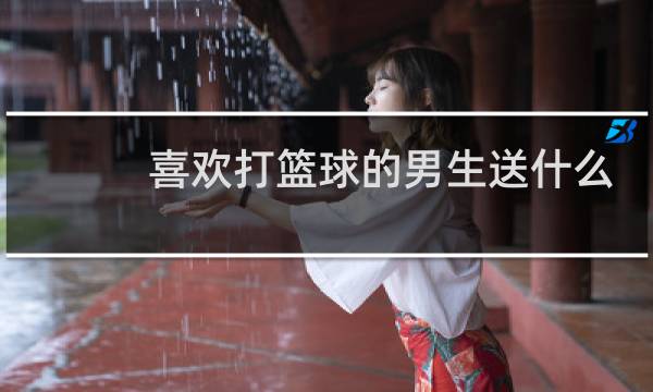 喜欢打篮球的男生送什么礼物比较好图片