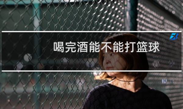 喝完酒能不能打篮球图片
