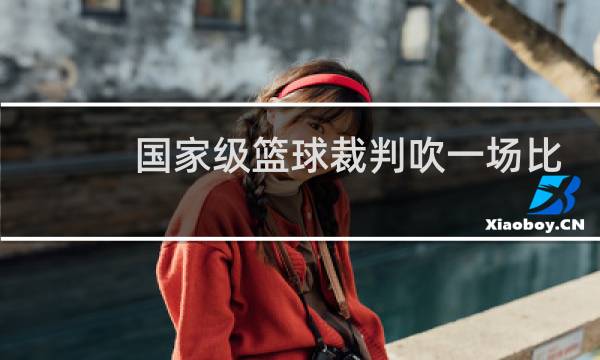 国家级篮球裁判吹一场比赛多少钱图片
