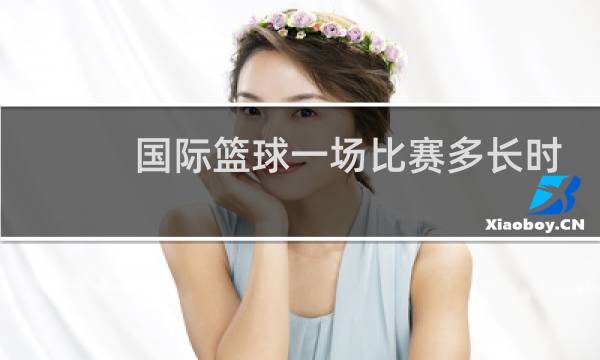 国际篮球一场比赛多长时间图片