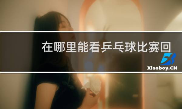在哪里能看乒乓球比赛回放图片