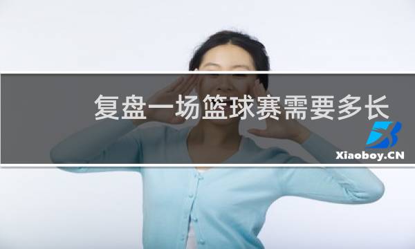 复盘一场篮球赛需要多长时间图片