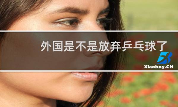 外国是不是放弃乒乓球了图片