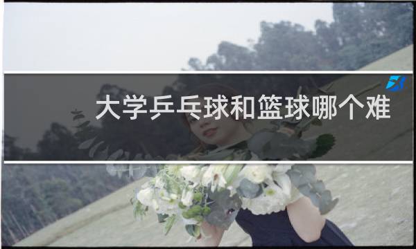 大学乒乓球和篮球哪个难图片