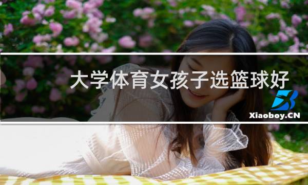 大学体育女孩子选篮球好还是足球好图片