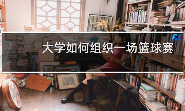大学如何组织一场篮球赛图片
