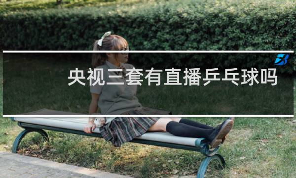 央视三套有直播乒乓球吗图片