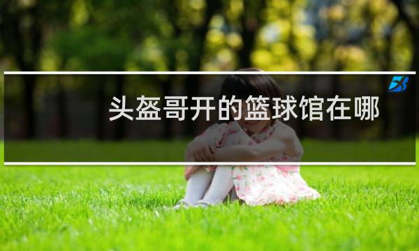 头盔哥开的篮球馆在哪图片