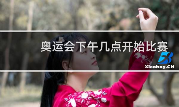 奥运会下午几点开始比赛图片