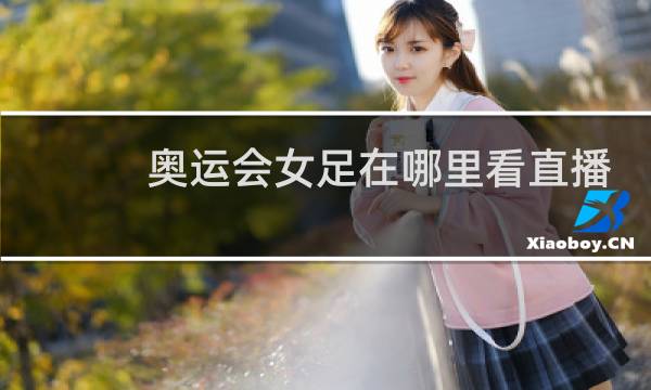 奥运会女足在哪里看直播图片