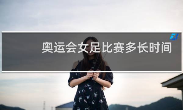 奥运会女足比赛多长时间图片