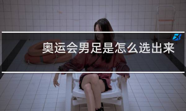 奥运会男足是怎么选出来的图片