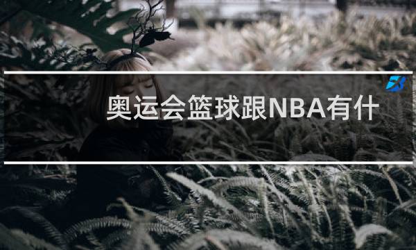 奥运会篮球跟NBA有什么区别图片