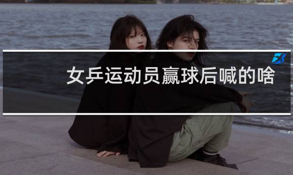 女乒运动员赢球后喊的啥图片
