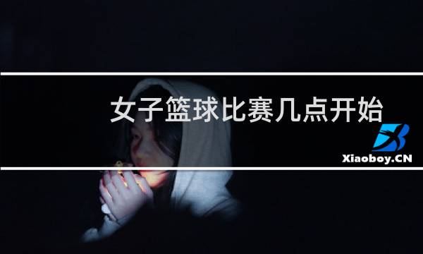 女子篮球比赛几点开始图片