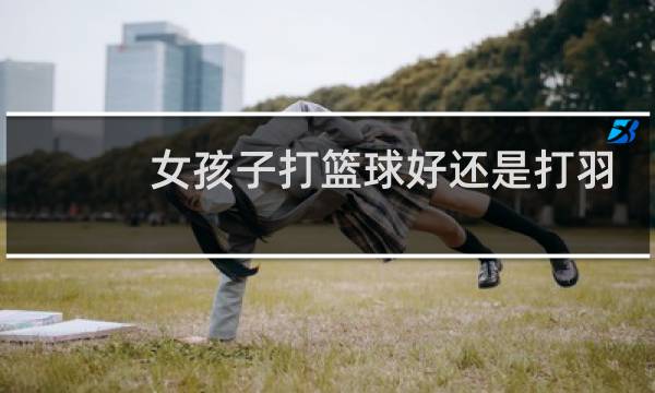 女孩子打篮球好还是打羽毛球好图片