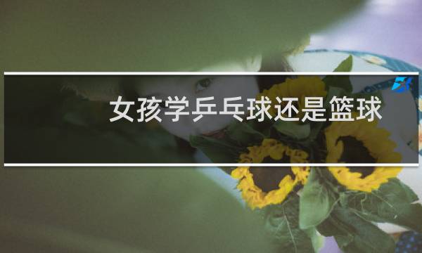女孩学乒乓球还是篮球图片