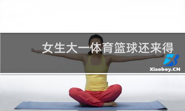 女生大一体育篮球还来得及吗图片