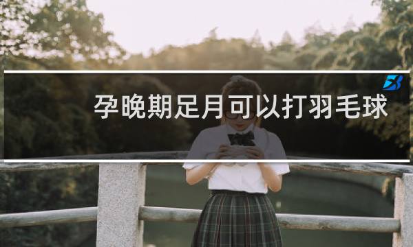 孕晚期足月可以打羽毛球吗图片