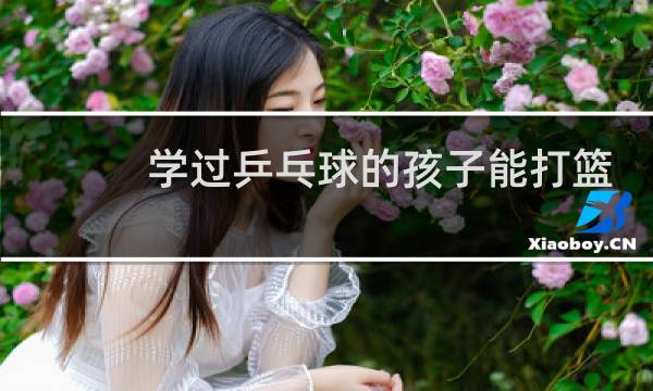 学过乒乓球的孩子能打篮球吗图片