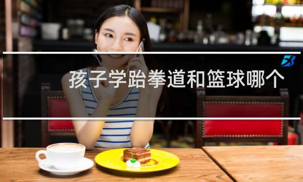 孩子学跆拳道和篮球哪个好图片