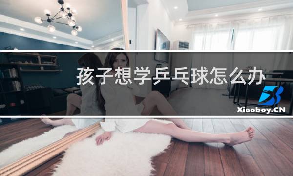 孩子想学乒乓球怎么办图片