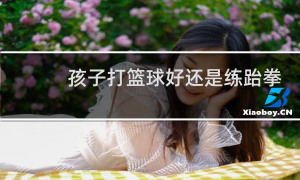 孩子打篮球好还是练跆拳道好图片