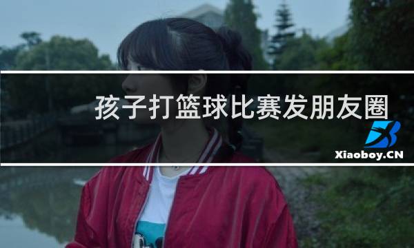 孩子打篮球比赛发朋友圈怎么说图片