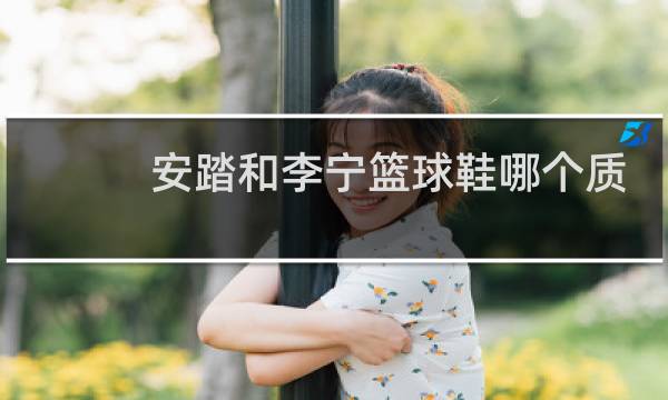 安踏和李宁篮球鞋哪个质量好图片