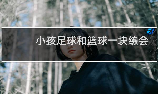 小孩足球和篮球一块练会混吗图片