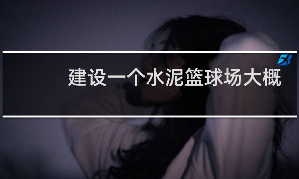 建设一个水泥篮球场大概需要多少钱图片