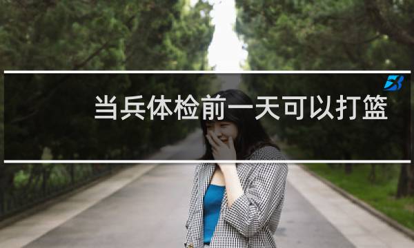 当兵体检前一天可以打篮球吗图片