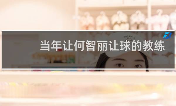 当年让何智丽让球的教练是谁图片