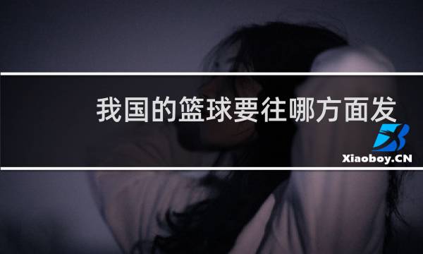 我国的篮球要往哪方面发展图片