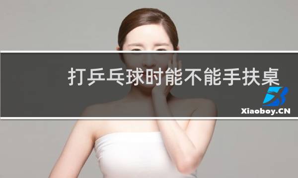 打乒乓球时能不能手扶桌子图片