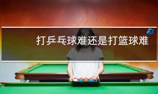打乒乓球难还是打篮球难图片