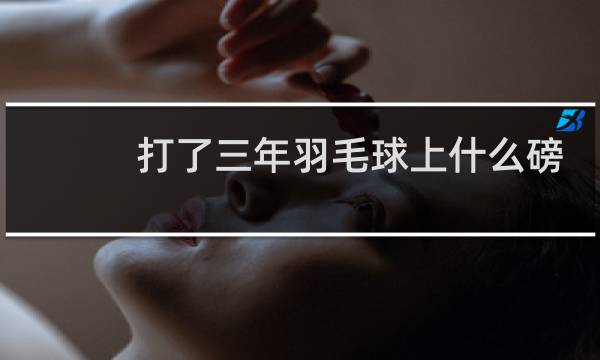 打了三年羽毛球上什么磅数图片