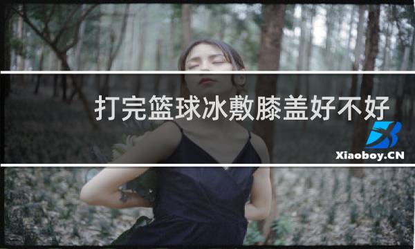 打完篮球冰敷膝盖好不好图片