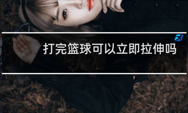 打完篮球可以立即拉伸吗图片
