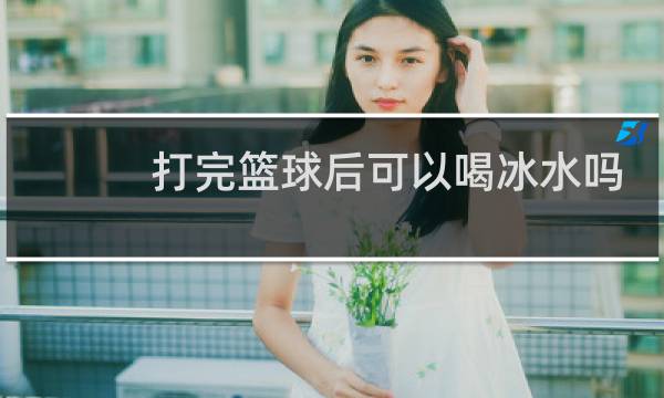 打完篮球后可以喝冰水吗图片